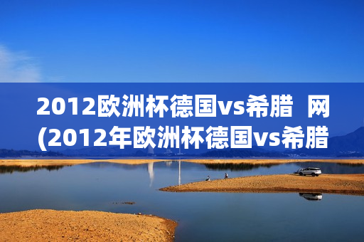 2012欧洲杯德国vs希腊  网(2012年欧洲杯德国vs希腊)