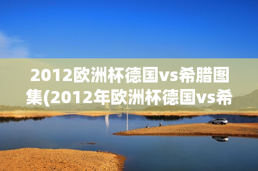 2012欧洲杯德国vs希腊图集(2012年欧洲杯德国vs希腊)