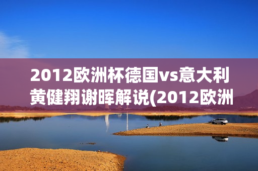 2012欧洲杯德国vs意大利 黄健翔谢晖解说(2012欧洲杯半决赛德国vs意大利黄健翔)