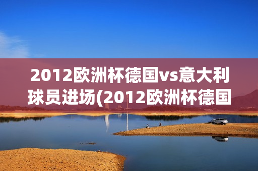 2012欧洲杯德国vs意大利球员进场(2012欧洲杯德国vs意大利球员进场视频)