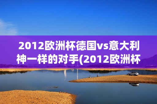 2012欧洲杯德国vs意大利神一样的对手(2012欧洲杯德国vs意大利神一样的对手是谁)