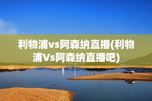 利物浦vs阿森纳直播(利物浦Vs阿森纳直播吧)