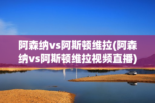 阿森纳vs阿斯顿维拉(阿森纳vs阿斯顿维拉视频直播)