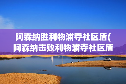 阿森纳胜利物浦夺社区盾(阿森纳击败利物浦夺社区盾)