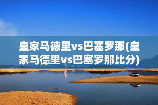 皇家马德里vs巴塞罗那(皇家马德里vs巴塞罗那比分)