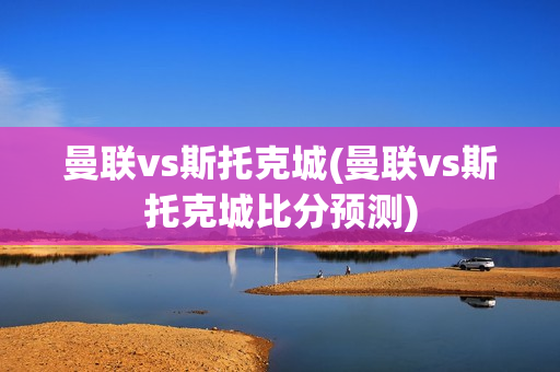 曼联vs斯托克城(曼联vs斯托克城比分预测)