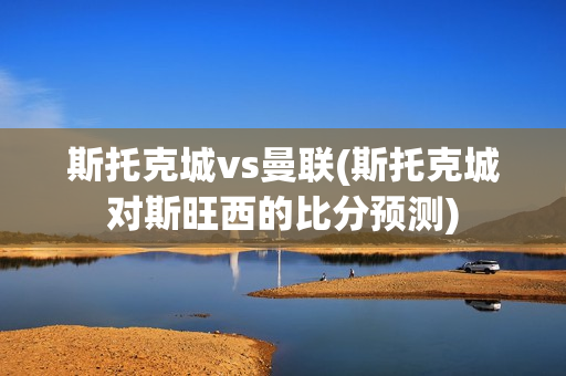 斯托克城vs曼联(斯托克城对斯旺西的比分预测)