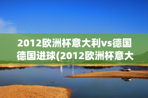 2012欧洲杯意大利vs德国 德国进球(2012欧洲杯意大利vs德国 德国进球了吗)