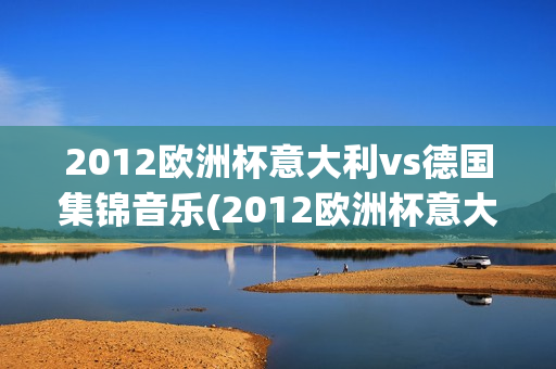 2012欧洲杯意大利vs德国集锦音乐(2012欧洲杯意大利vs德国集锦音乐视频)