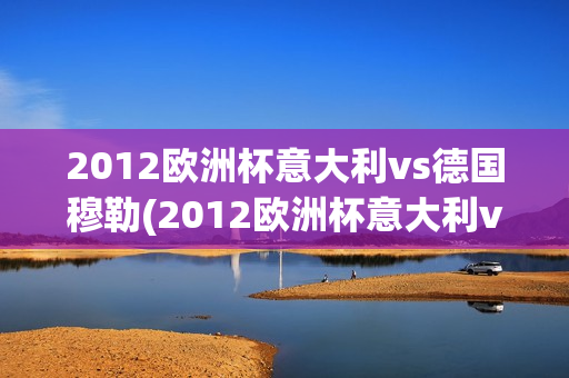 2012欧洲杯意大利vs德国穆勒(2012欧洲杯意大利vs德国穆勒视频)