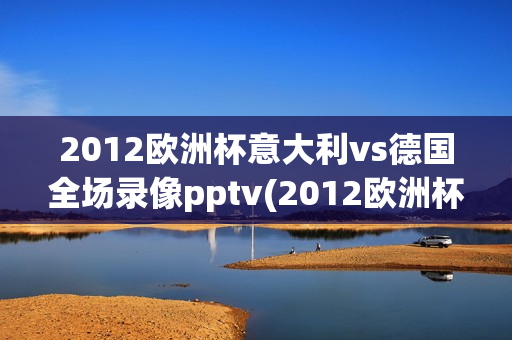 2012欧洲杯意大利vs德国全场录像pptv(2012欧洲杯意大利vs德国全场录像pPTV)