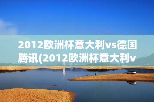 2012欧洲杯意大利vs德国腾讯(2012欧洲杯意大利vs德国腾讯视频)