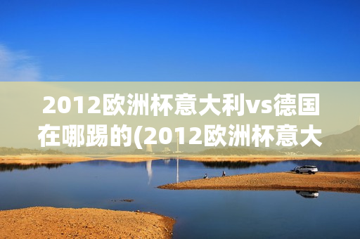 2012欧洲杯意大利vs德国在哪踢的(2012欧洲杯意大利vs德国在哪踢的比赛)