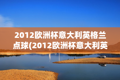 2012欧洲杯意大利英格兰点球(2012欧洲杯意大利英格兰点球视频)