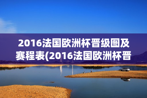 2016法国欧洲杯晋级图及赛程表(2016法国欧洲杯晋级图及赛程表格)