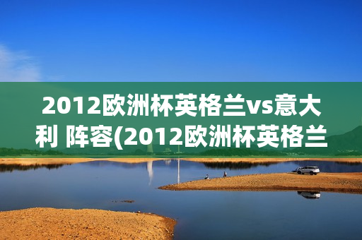 2012欧洲杯英格兰vs意大利 阵容(2012欧洲杯英格兰vs意大利结果)