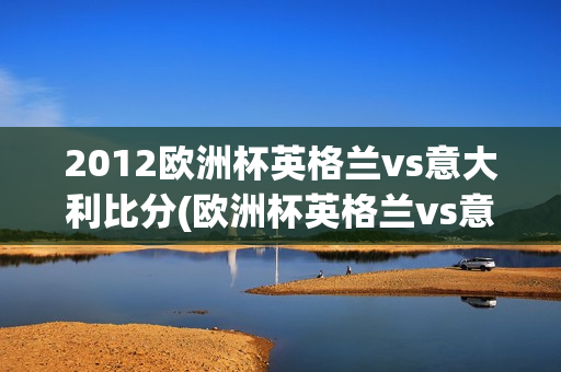 2012欧洲杯英格兰vs意大利比分(欧洲杯英格兰vs意大利比分预测)