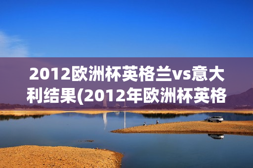 2012欧洲杯英格兰vs意大利结果(2012年欧洲杯英格兰vs意大利结果)