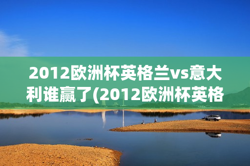 2012欧洲杯英格兰vs意大利谁赢了(2012欧洲杯英格兰vs意大利谁赢了呢)