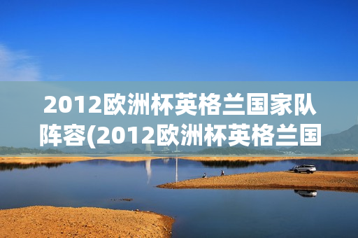 2012欧洲杯英格兰国家队阵容(2012欧洲杯英格兰国家队阵容表)