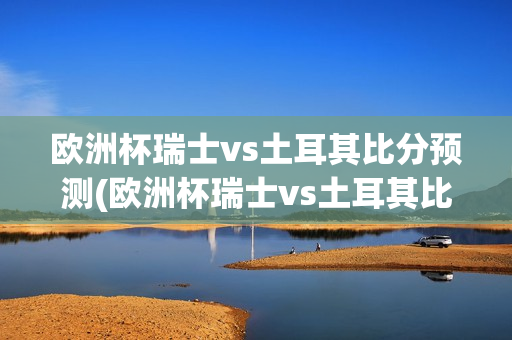 欧洲杯瑞士vs土耳其比分预测(欧洲杯瑞士vs土耳其比分预测)