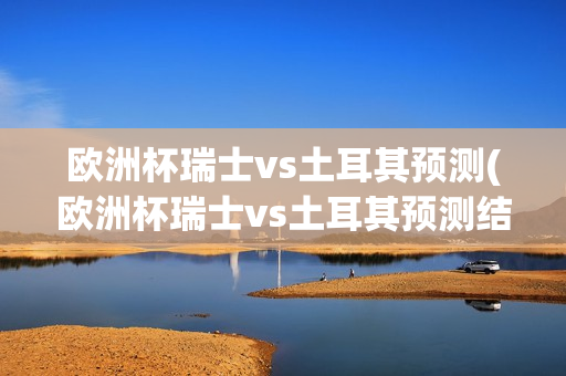 欧洲杯瑞士vs土耳其预测(欧洲杯瑞士vs土耳其预测结果)