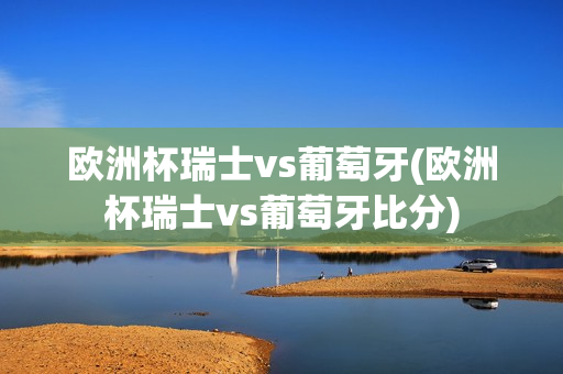 欧洲杯瑞士vs葡萄牙(欧洲杯瑞士vs葡萄牙比分)