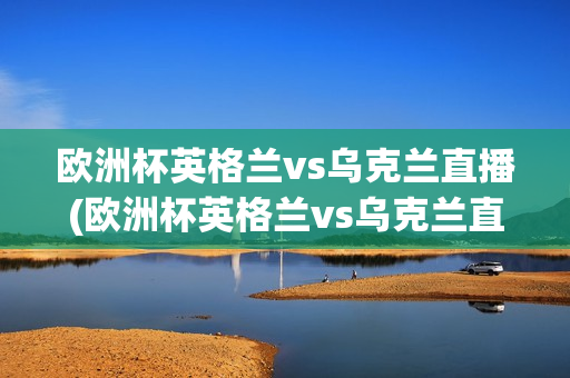 欧洲杯英格兰vs乌克兰直播(欧洲杯英格兰vs乌克兰直播回放)