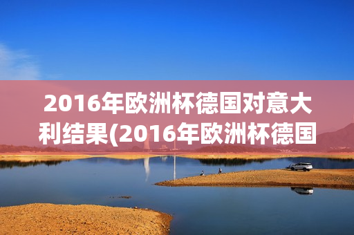 2016年欧洲杯德国对意大利结果(2016年欧洲杯德国对意大利结果如何)