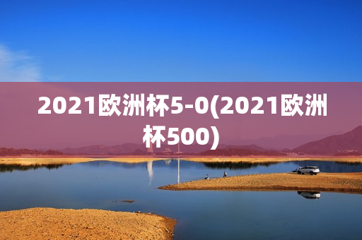 2021欧洲杯5-0(2021欧洲杯500)