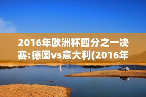 2016年欧洲杯四分之一决赛:德国vs意大利(2016年欧洲杯1/4决赛德国vs意大利)