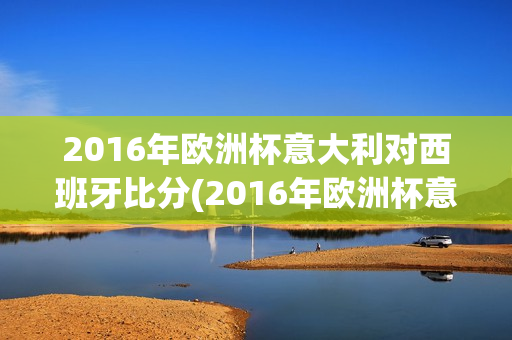 2016年欧洲杯意大利对西班牙比分(2016年欧洲杯意大利对西班牙比分结果)