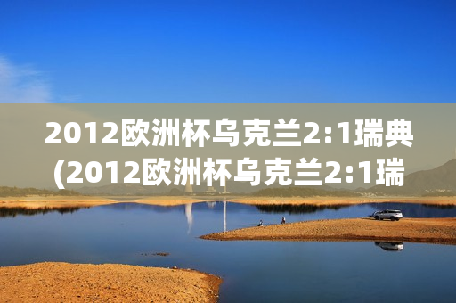 2012欧洲杯乌克兰2:1瑞典(2012欧洲杯乌克兰2:1瑞典完整视频)