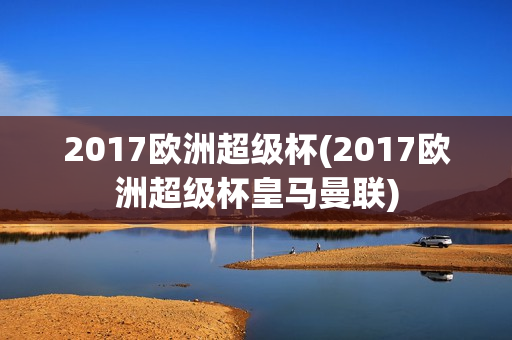 2017欧洲超级杯(2017欧洲超级杯皇马曼联)