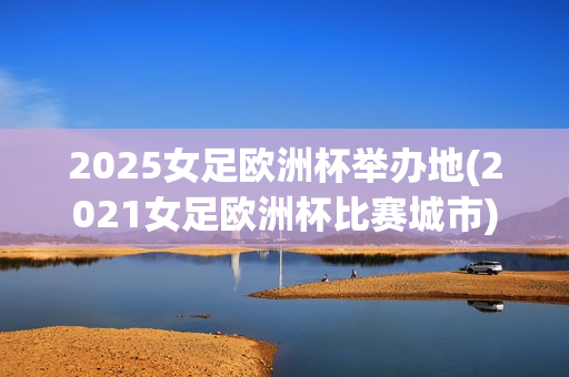 2025女足欧洲杯举办地(2021女足欧洲杯比赛城市)