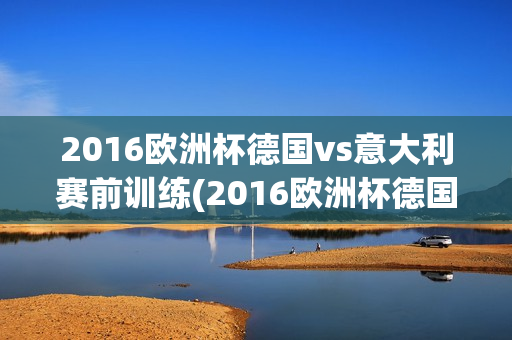 2016欧洲杯德国vs意大利赛前训练(2016欧洲杯德国vs意大利赛前训练视频)