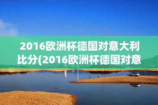 2016欧洲杯德国对意大利比分(2016欧洲杯德国对意大利比分结果)