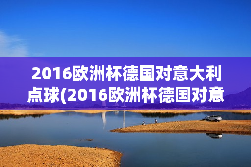 2016欧洲杯德国对意大利点球(2016欧洲杯德国对意大利点球大战)