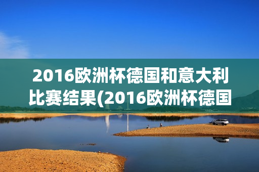 2016欧洲杯德国和意大利比赛结果(2016欧洲杯德国和意大利比赛结果如何)