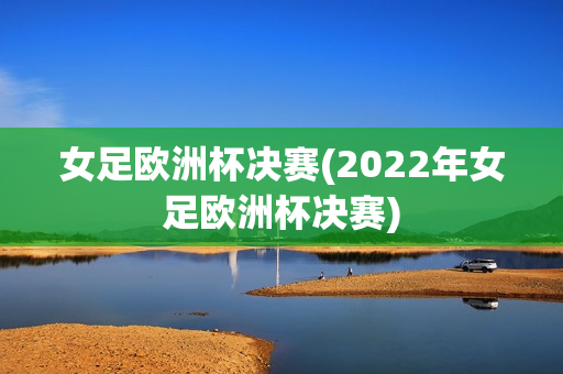 女足欧洲杯决赛(2022年女足欧洲杯决赛)