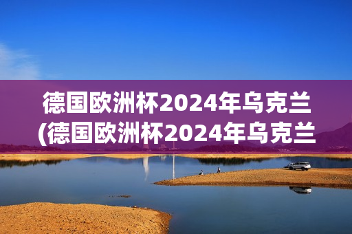 德国欧洲杯2024年乌克兰(德国欧洲杯2024年乌克兰战绩)