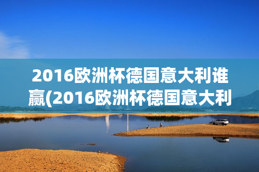 2016欧洲杯德国意大利谁赢(2016欧洲杯德国意大利谁赢了)