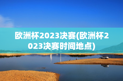 欧洲杯2023决赛(欧洲杯2023决赛时间地点)