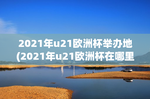 2021年u21欧洲杯举办地(2021年u21欧洲杯在哪里举行)