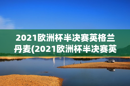 2021欧洲杯半决赛英格兰丹麦(2021欧洲杯半决赛英格兰丹麦比分结果)