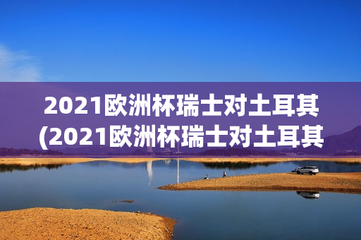 2021欧洲杯瑞士对土耳其(2021欧洲杯瑞士对土耳其比分)