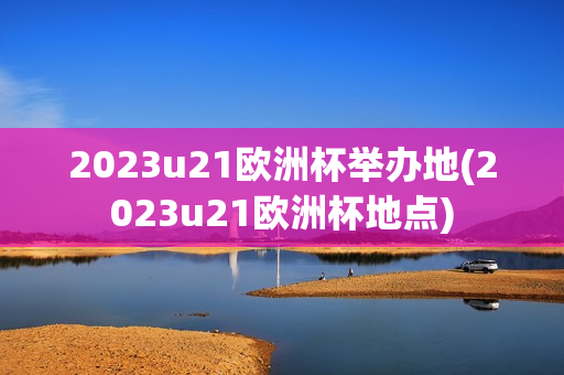 2023u21欧洲杯举办地(2023u21欧洲杯地点)