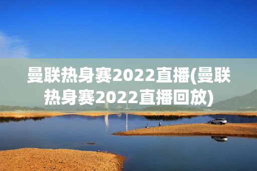 曼联热身赛2022直播(曼联热身赛2022直播回放)