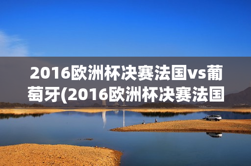 2016欧洲杯决赛法国vs葡萄牙(2016欧洲杯决赛法国vs葡萄牙比分)