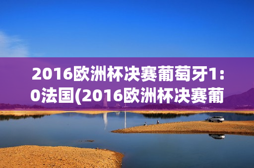 2016欧洲杯决赛葡萄牙1:0法国(2016欧洲杯决赛葡萄牙1:0法国回放)